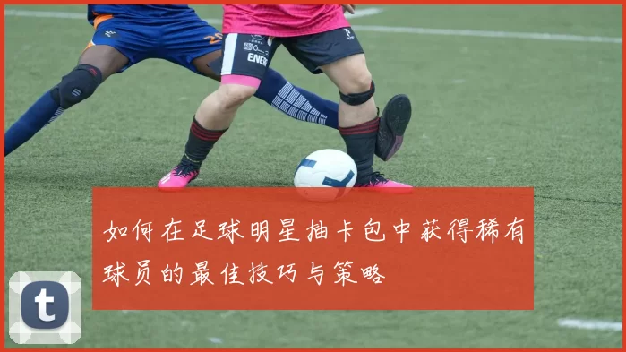 如何在足球明星抽卡包中获得稀有球员的最佳技巧与策略
