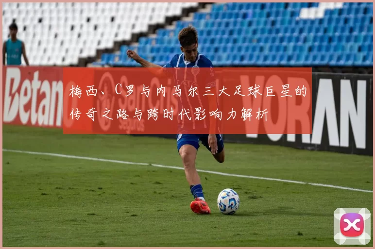 梅西、C罗与内马尔三大足球巨星的传奇之路与跨时代影响力解析