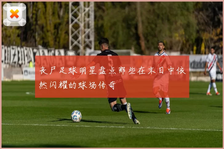 丧尸足球明星盘点那些在末日中依然闪耀的球场传奇