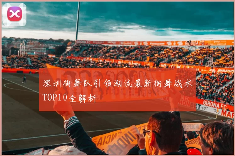 深圳街舞队引领潮流最新街舞战术TOP10全解析