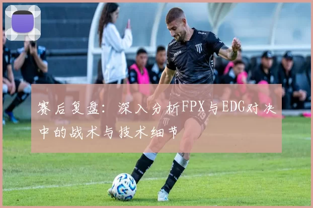 赛后复盘：深入分析FPX与EDG对决中的战术与技术细节