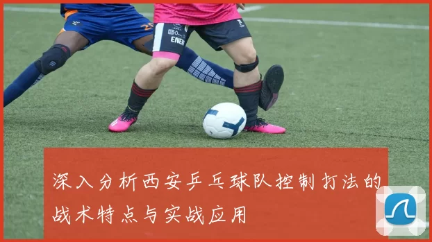 深入分析西安乒乓球队控制打法的战术特点与实战应用
