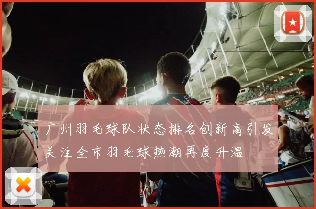 广州羽毛球队状态排名创新高引发关注全市羽毛球热潮再度升温