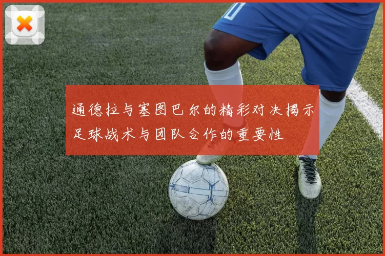 通德拉与塞图巴尔的精彩对决揭示足球战术与团队合作的重要性
