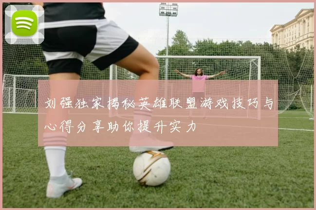 刘强独家揭秘英雄联盟游戏技巧与心得分享助你提升实力