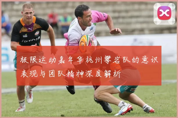极限运动嘉年华杭州攀岩队的意识表现与团队精神深度解析