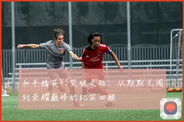 和平精英V5突破之路：从默默无闻到荣耀巅峰的纪实回顾