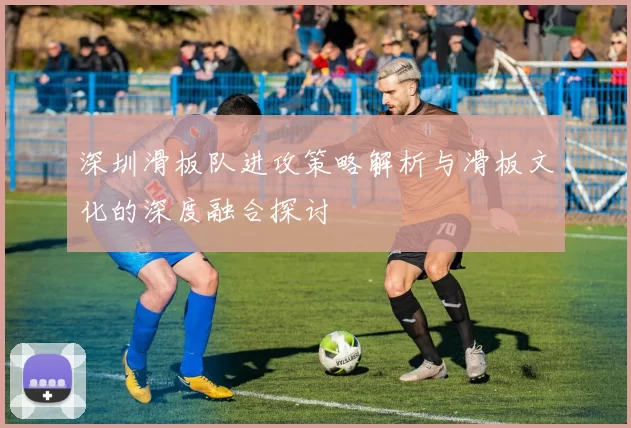 深圳滑板队进攻策略解析与滑板文化的深度融合探讨