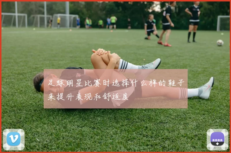 足球明星比赛时选择什么样的鞋子来提升表现和舒适度