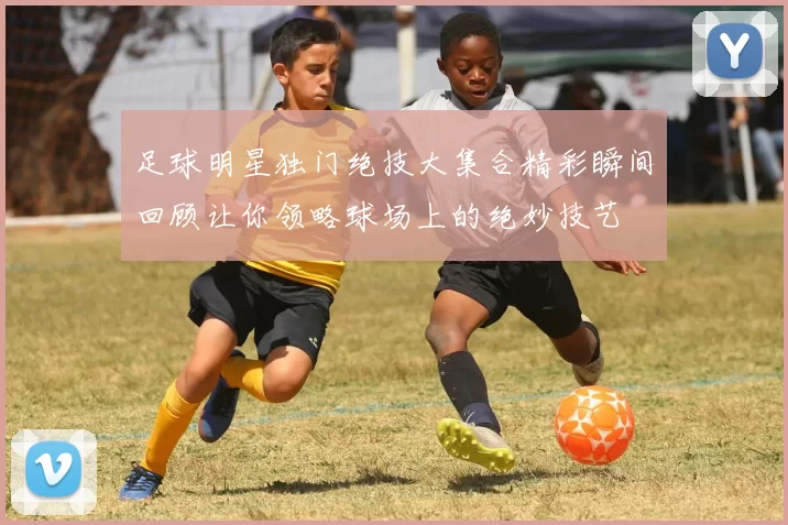 足球明星独门绝技大集合精彩瞬间回顾让你领略球场上的绝妙技艺