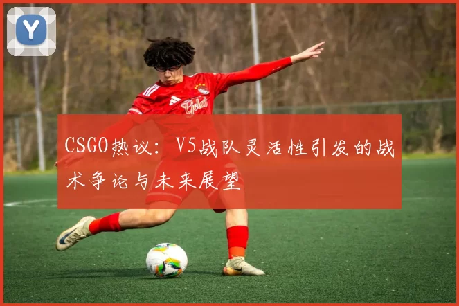 CSGO热议：V5战队灵活性引发的战术争论与未来展望