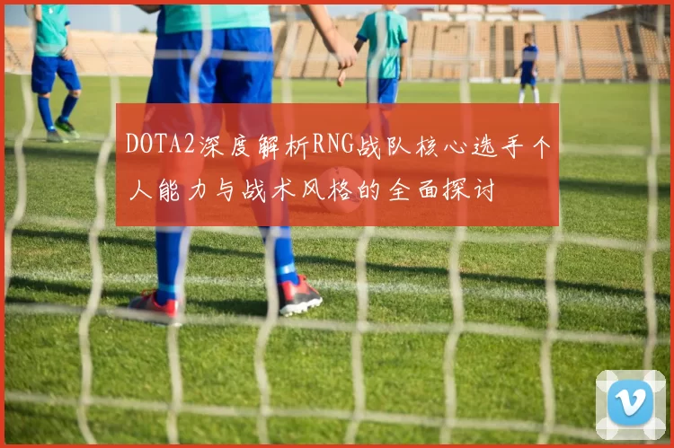 DOTA2深度解析RNG战队核心选手个人能力与战术风格的全面探讨