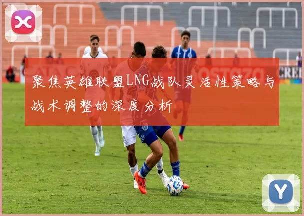 聚焦英雄联盟LNG战队灵活性策略与战术调整的深度分析
