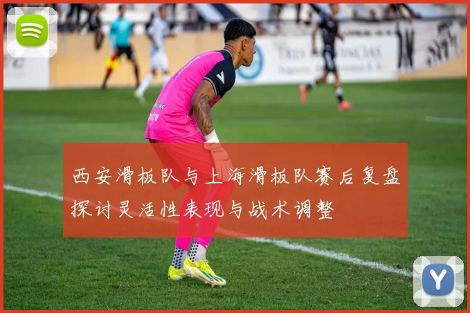 西安滑板队与上海滑板队赛后复盘探讨灵活性表现与战术调整