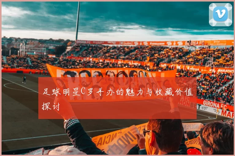 足球明星C罗手办的魅力与收藏价值探讨
