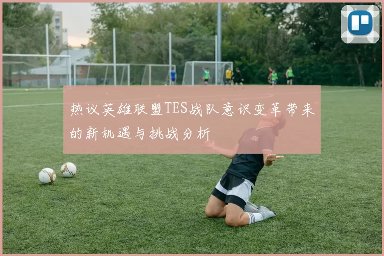 热议英雄联盟TES战队意识变革带来的新机遇与挑战分析