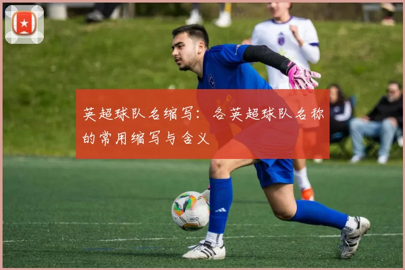 英超球队名缩写：各英超球队名称的常用缩写与含义