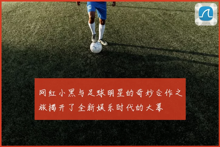 网红小黑与足球明星的奇妙合作之旅揭开了全新娱乐时代的大幕