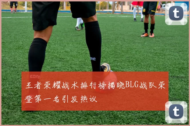 王者荣耀战术排行榜揭晓BLG战队荣登第一名引发热议