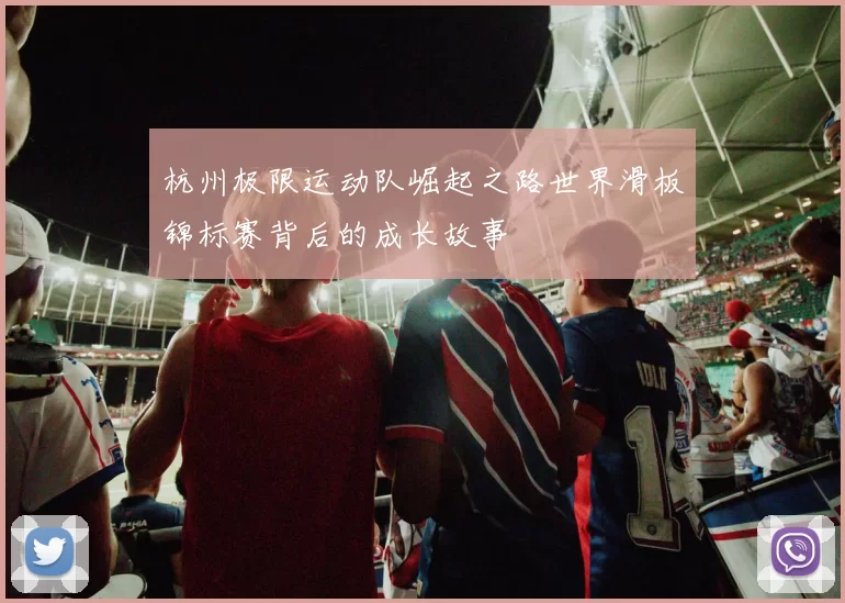 杭州极限运动队崛起之路世界滑板锦标赛背后的成长故事