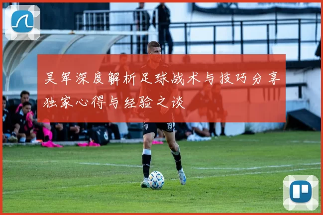 吴军深度解析足球战术与技巧分享独家心得与经验之谈