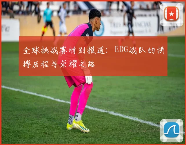 全球挑战赛特别报道：EDG战队的拼搏历程与荣耀之路