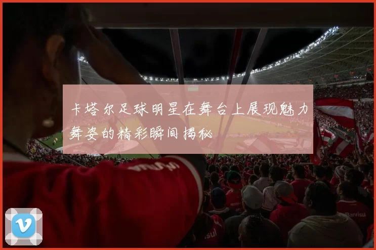 卡塔尔足球明星在舞台上展现魅力舞姿的精彩瞬间揭秘