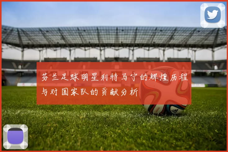 芬兰足球明星利特马宁的辉煌历程与对国家队的贡献分析
