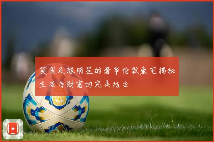 英国足球明星的奢华伦敦豪宅揭秘生活与财富的完美结合