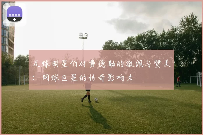 足球明星们对费德勒的敬佩与赞美：网球巨星的传奇影响力