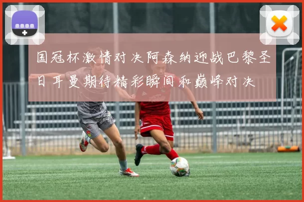 国冠杯激情对决阿森纳迎战巴黎圣日耳曼期待精彩瞬间和巅峰对决
