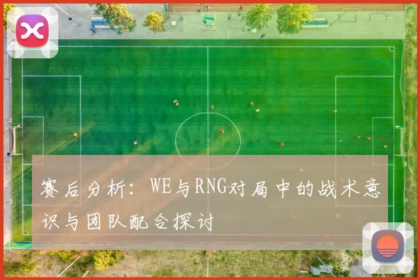 赛后分析：WE与RNG对局中的战术意识与团队配合探讨
