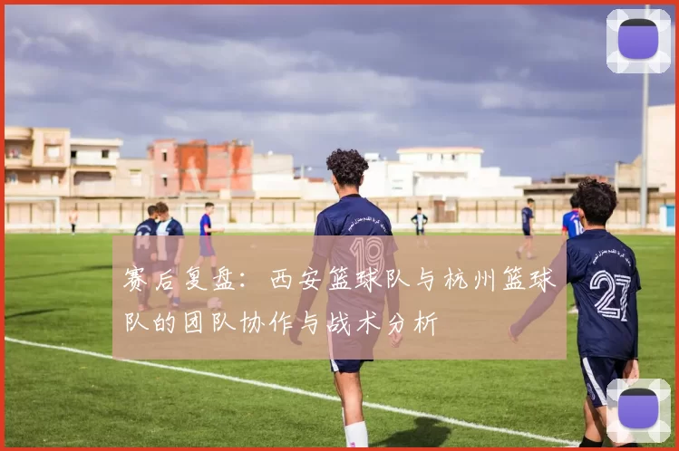 赛后复盘：西安篮球队与杭州篮球队的团队协作与战术分析
