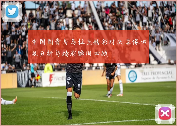 中国国青与乌拉圭精彩对决录像回放分析与精彩瞬间回顾